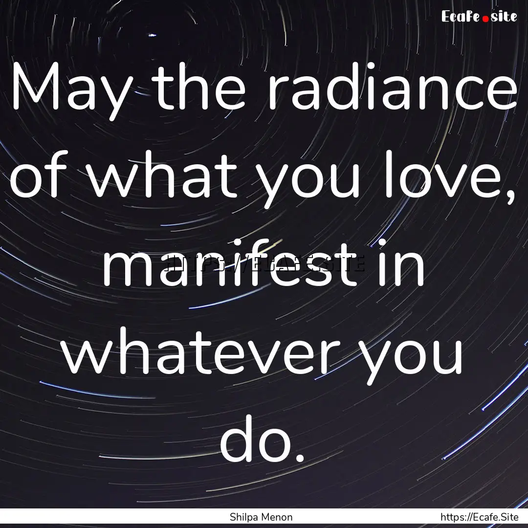 May the radiance of what you love, manifest.... : Quote by Shilpa Menon