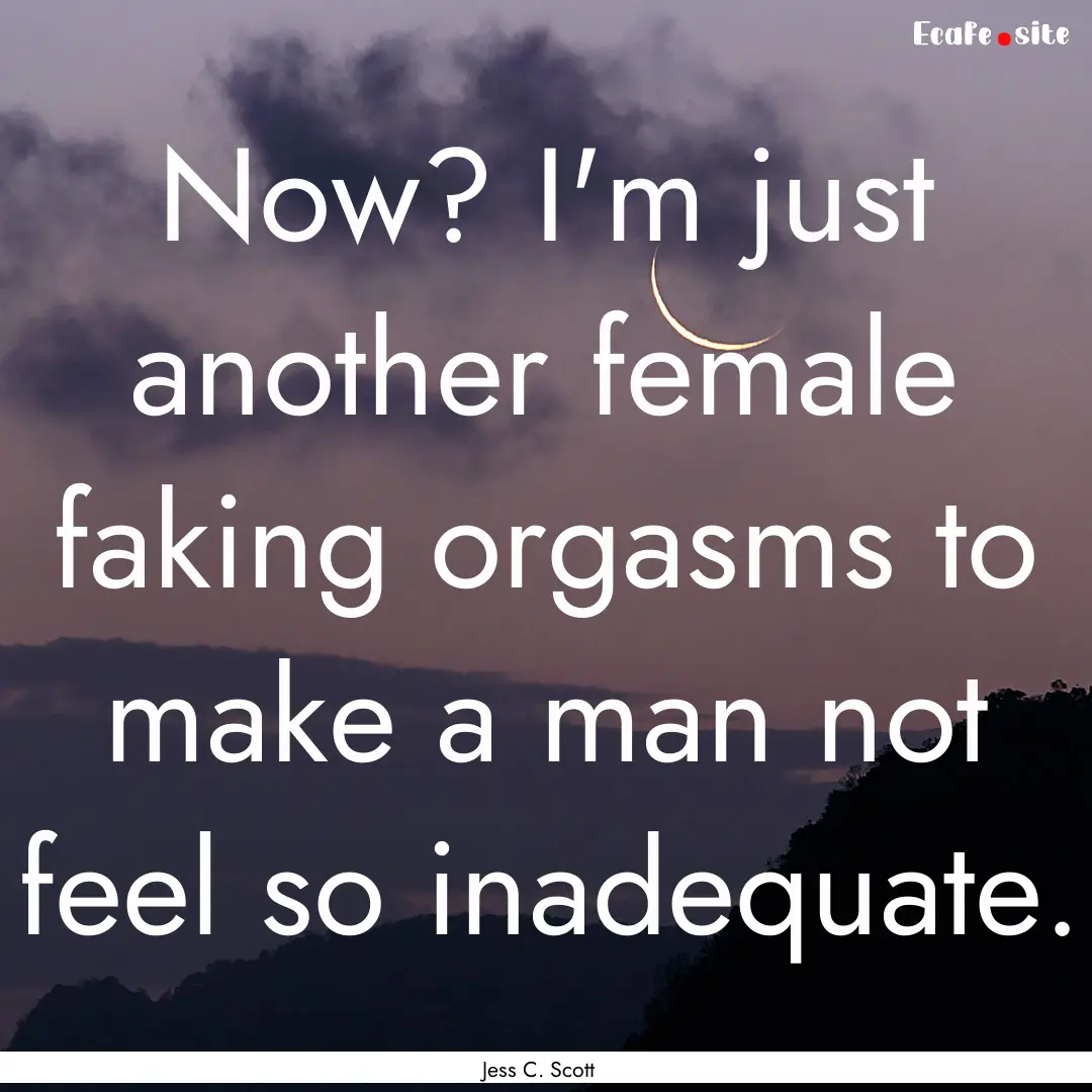 Now? I'm just another female faking orgasms.... : Quote by Jess C. Scott