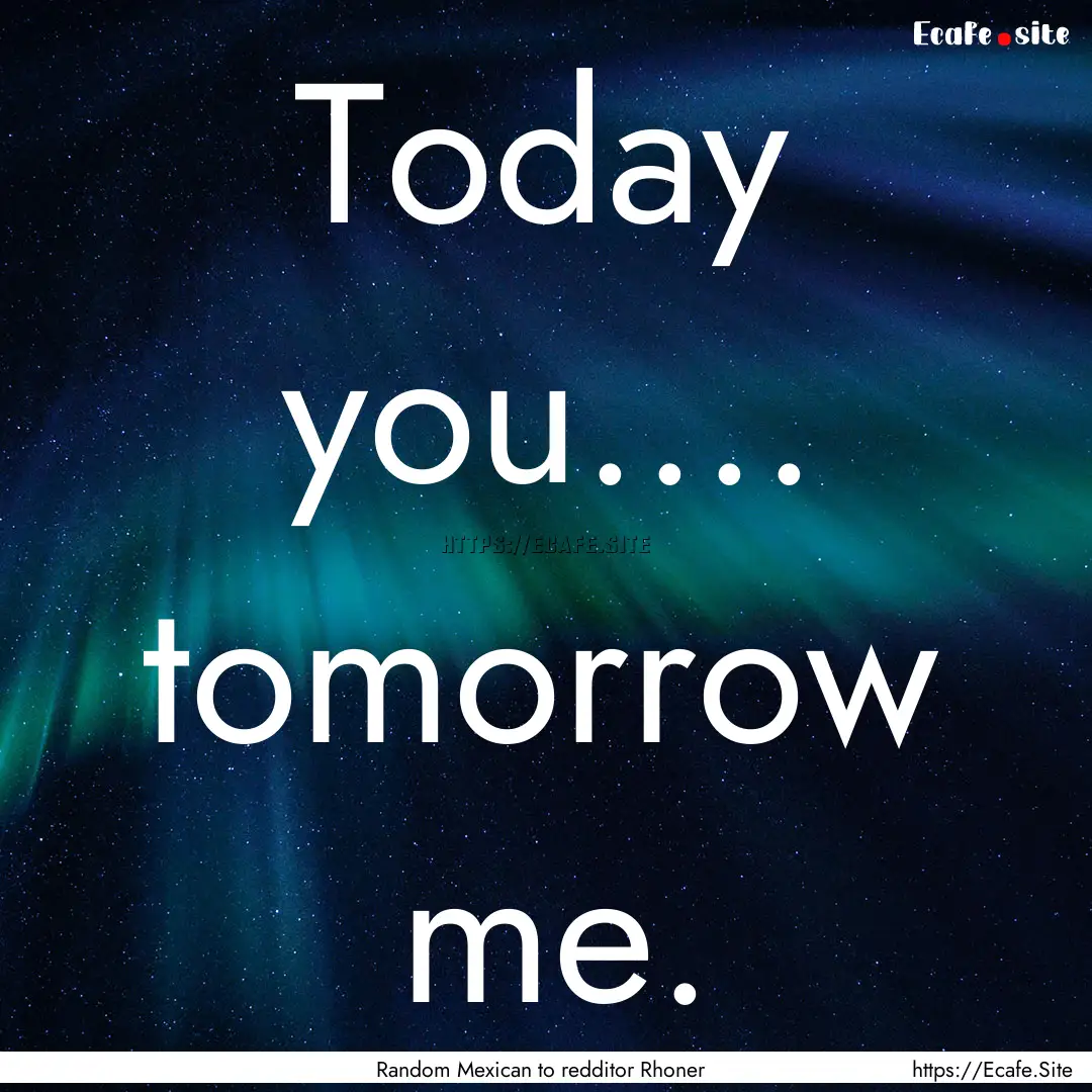 Today you.... tomorrow me. : Quote by Random Mexican to redditor Rhoner