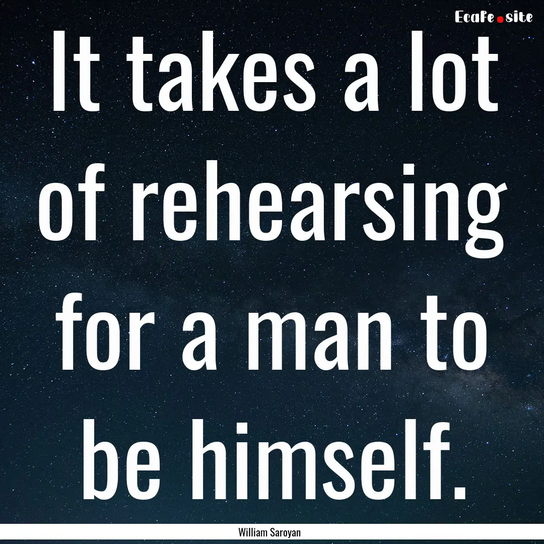 It takes a lot of rehearsing for a man to.... : Quote by William Saroyan