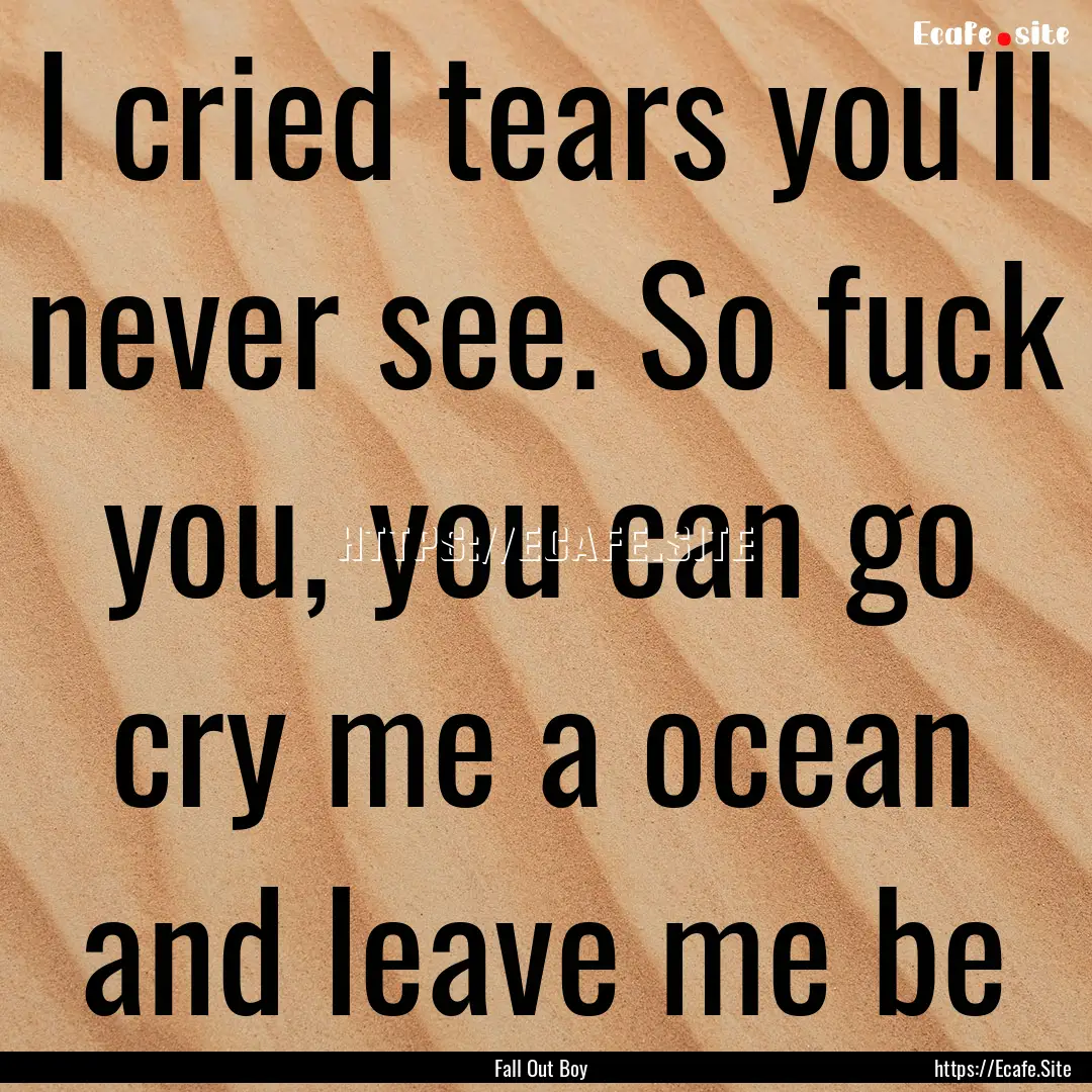 I cried tears you'll never see. So fuck you,.... : Quote by Fall Out Boy