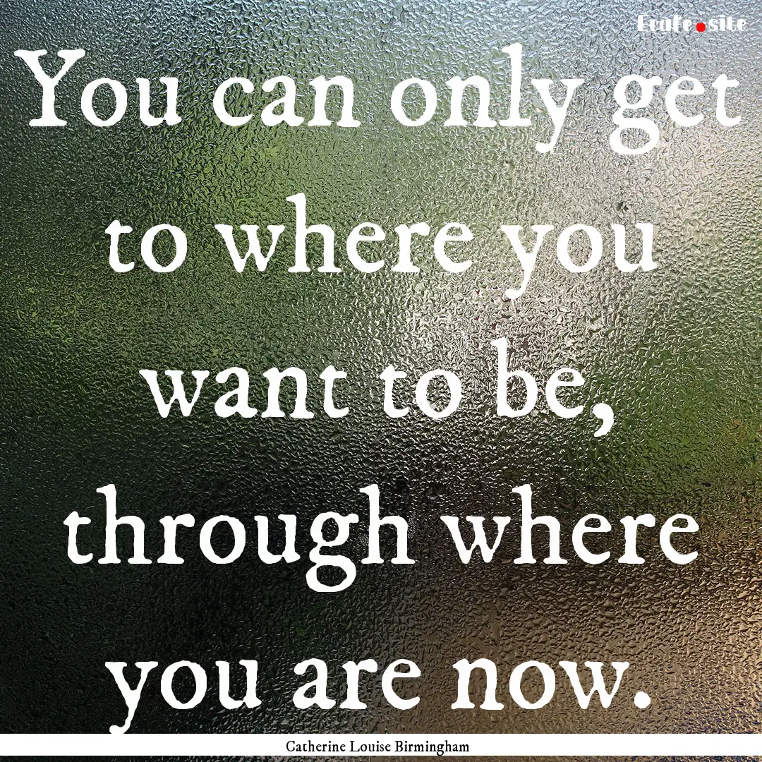 You can only get to where you want to be,.... : Quote by Catherine Louise Birmingham