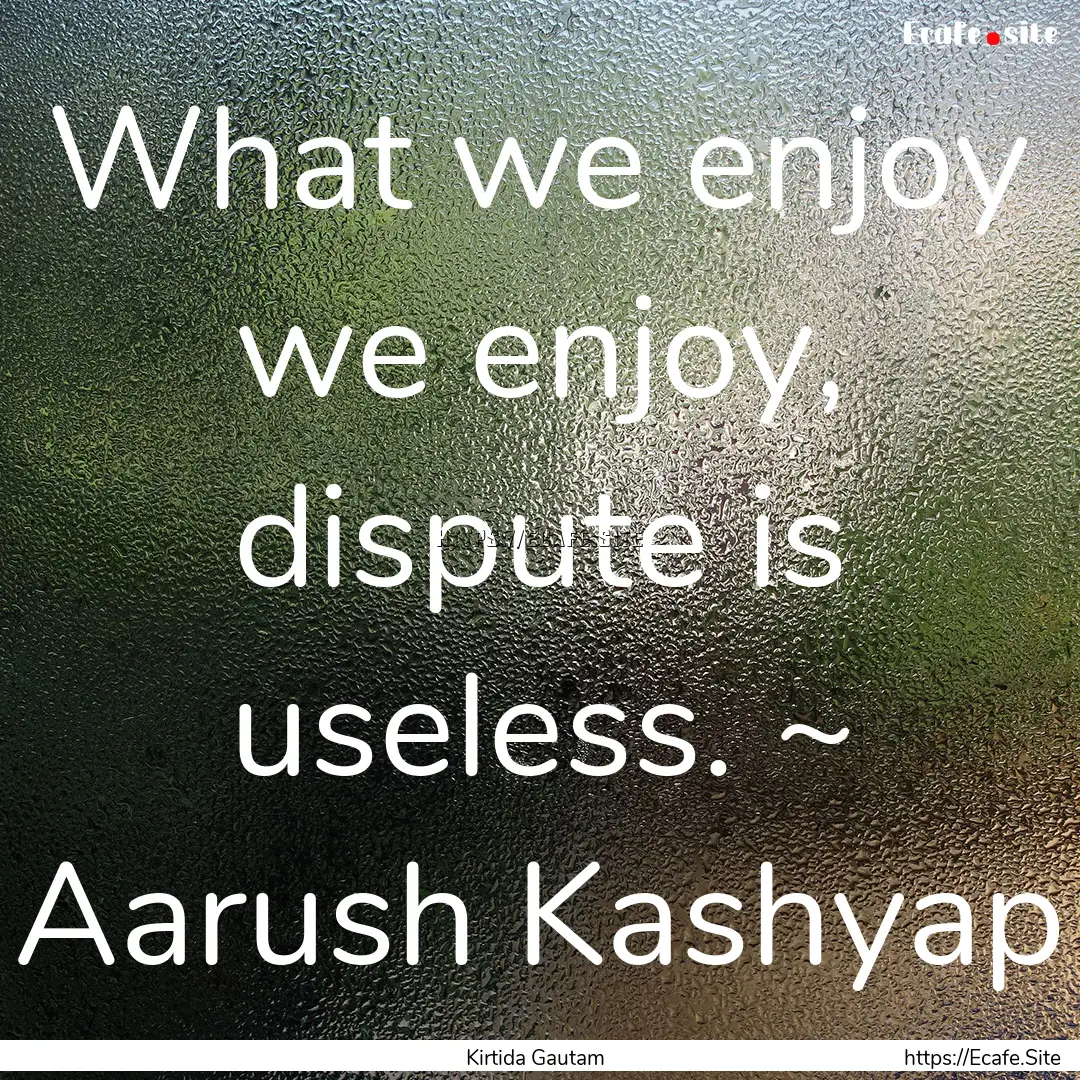 What we enjoy we enjoy, dispute is useless..... : Quote by Kirtida Gautam