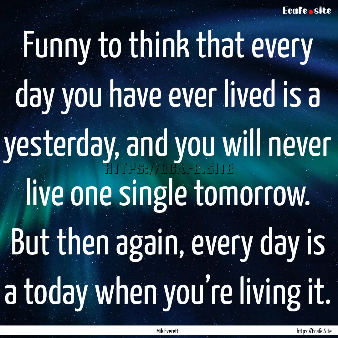 Funny to think that every day you have ever.... : Quote by Mik Everett