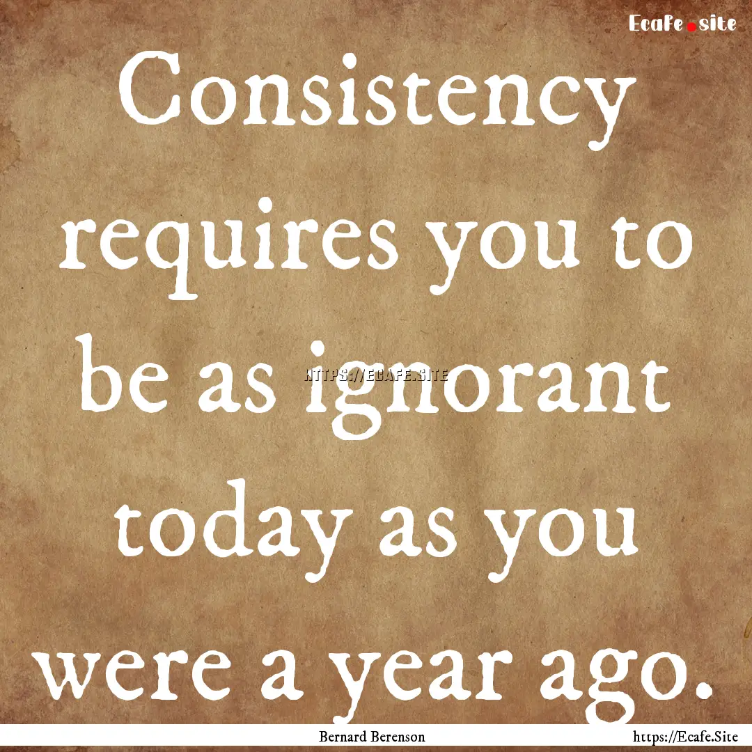 Consistency requires you to be as ignorant.... : Quote by Bernard Berenson