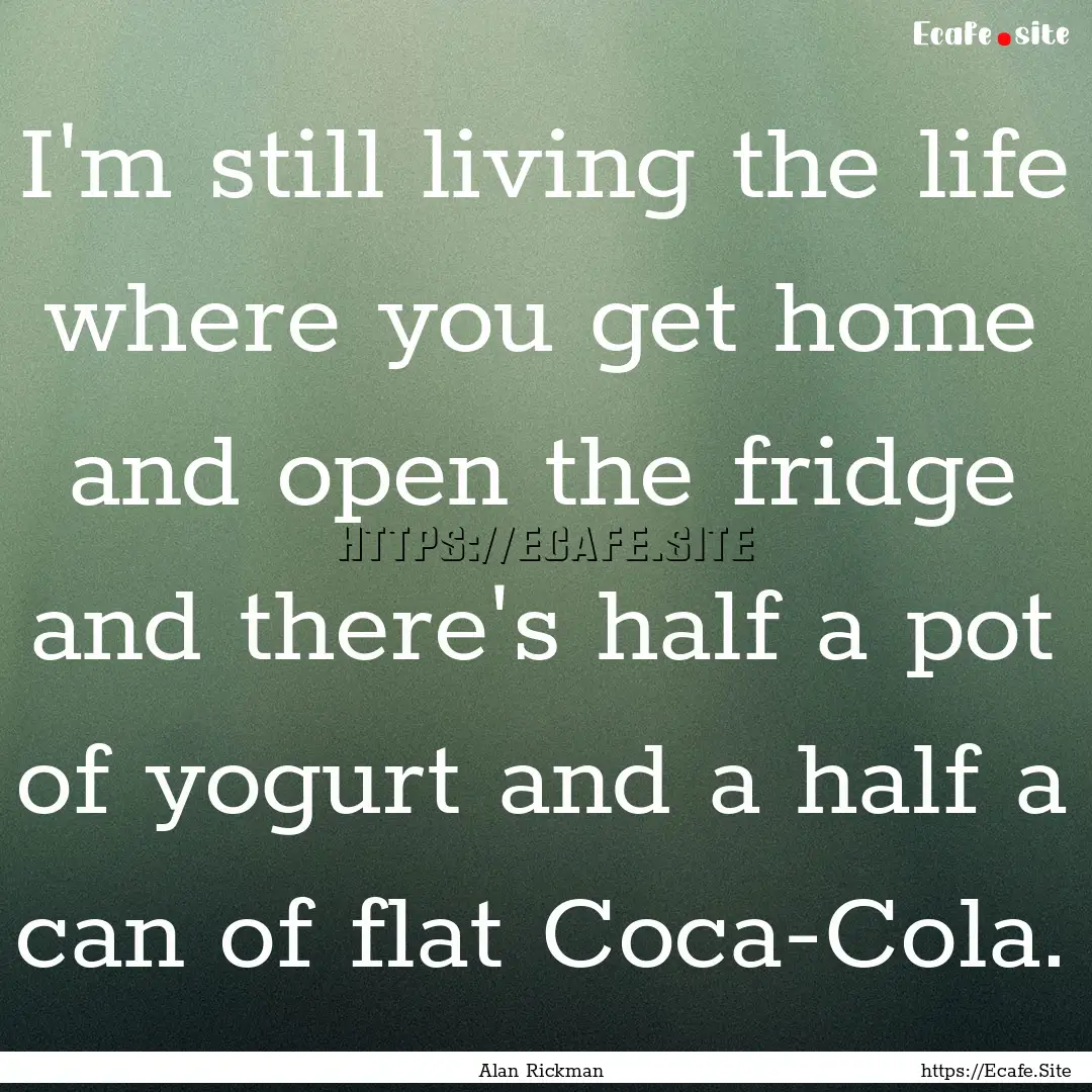 I'm still living the life where you get home.... : Quote by Alan Rickman