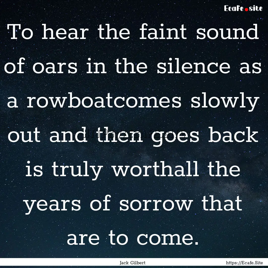 To hear the faint sound of oars in the silence.... : Quote by Jack Gilbert