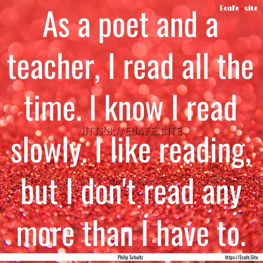 As a poet and a teacher, I read all the time..... : Quote by Philip Schultz