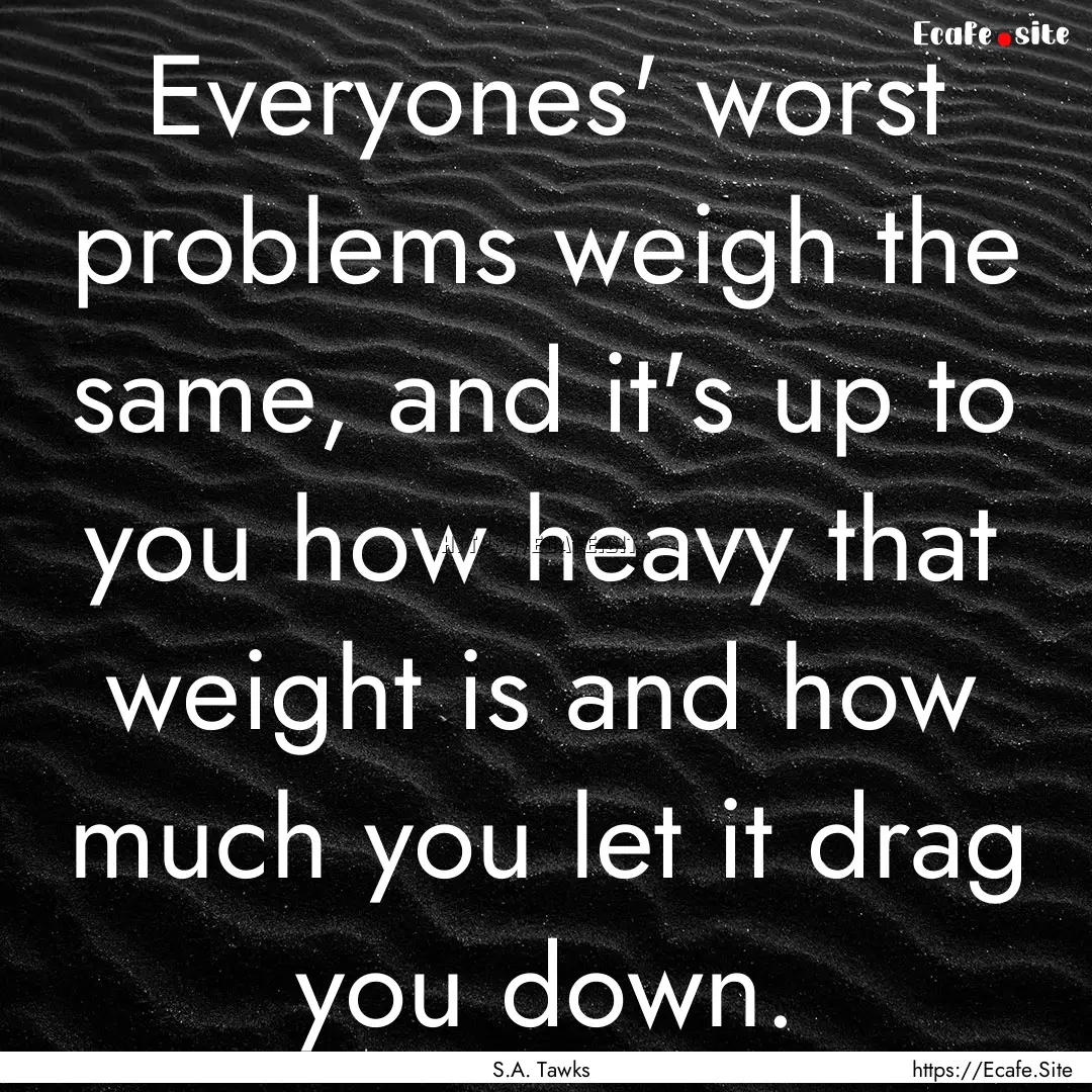 Everyones' worst problems weigh the same,.... : Quote by S.A. Tawks