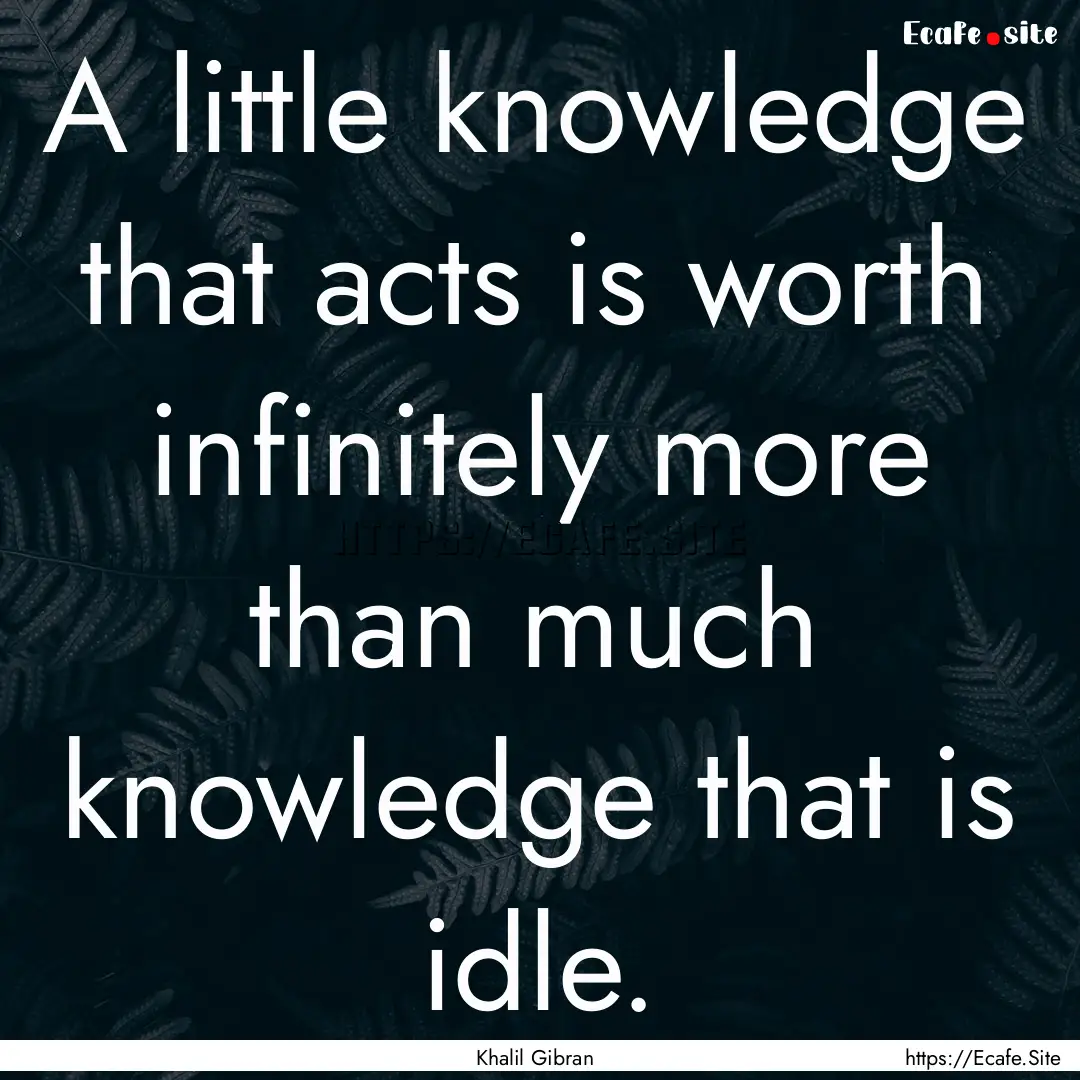 A little knowledge that acts is worth infinitely.... : Quote by Khalil Gibran