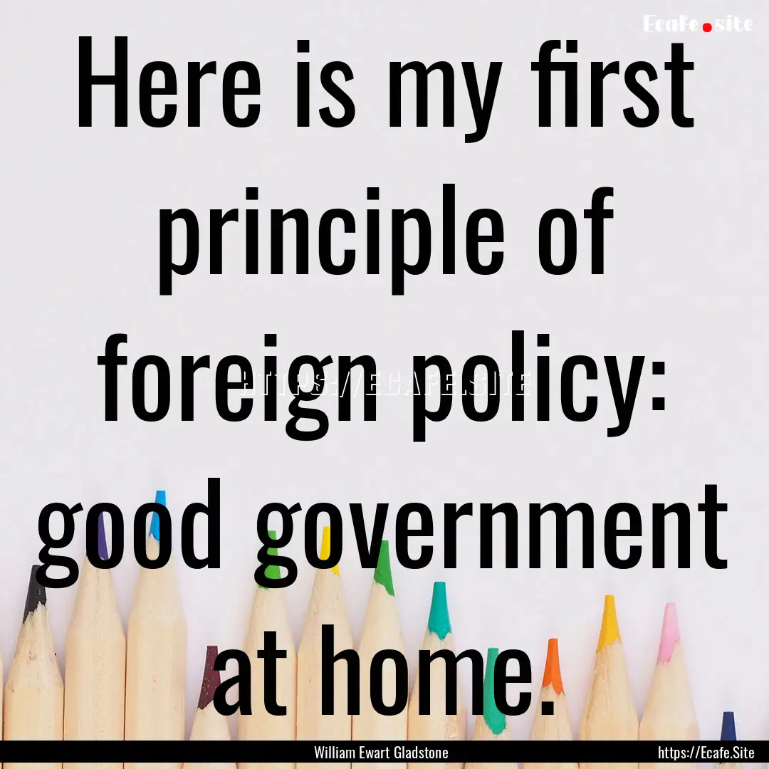 Here is my first principle of foreign policy:.... : Quote by William Ewart Gladstone