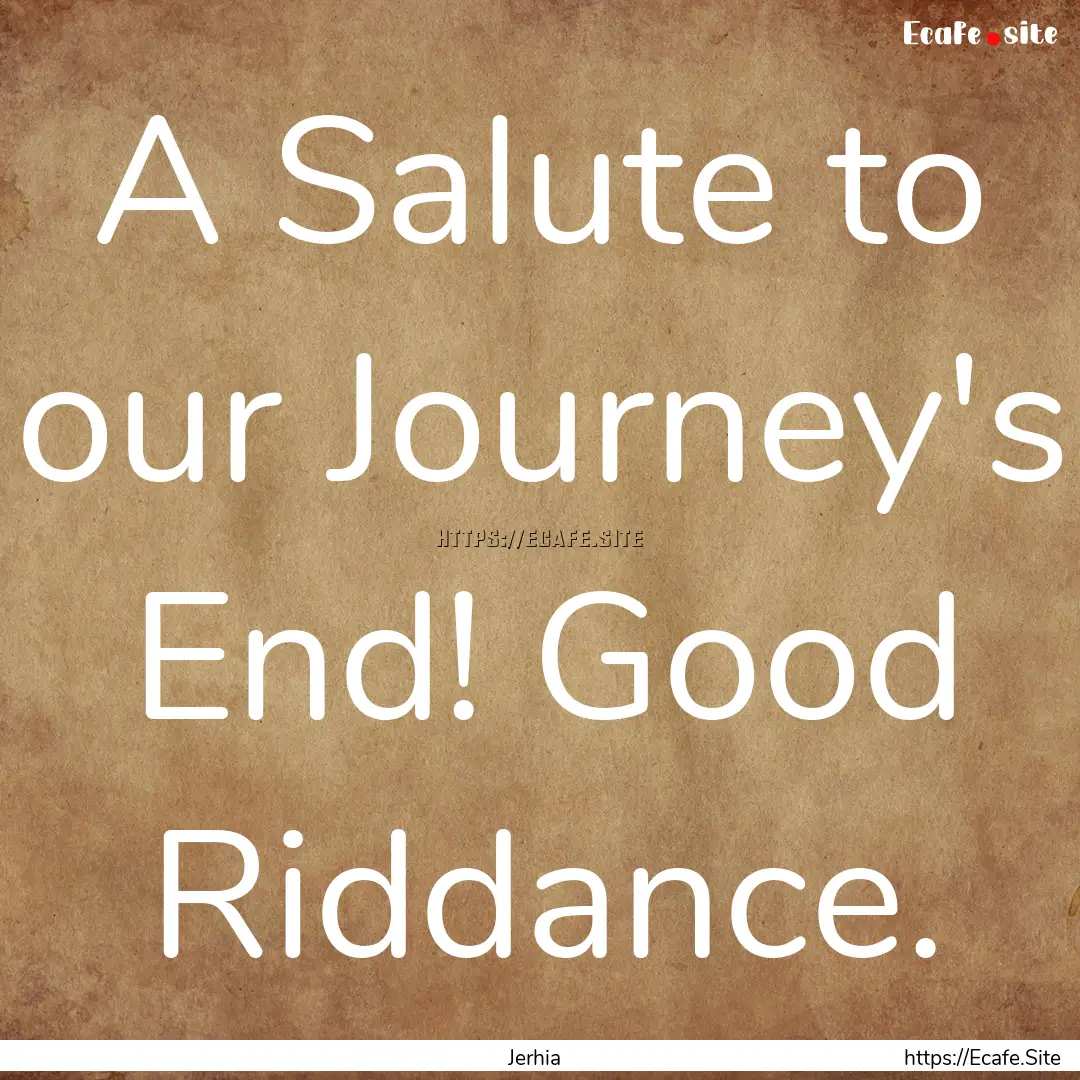 A Salute to our Journey's End! Good Riddance..... : Quote by Jerhia