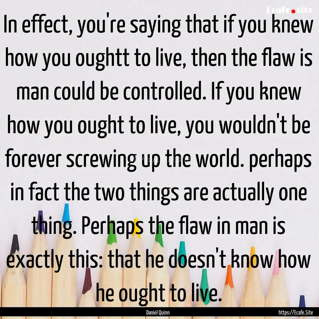 In effect, you're saying that if you knew.... : Quote by Daniel Quinn