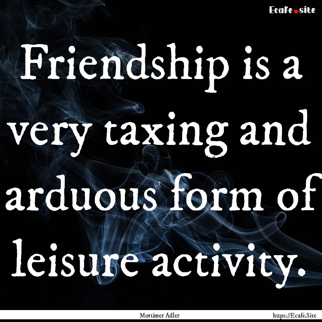 Friendship is a very taxing and arduous form.... : Quote by Mortimer Adler