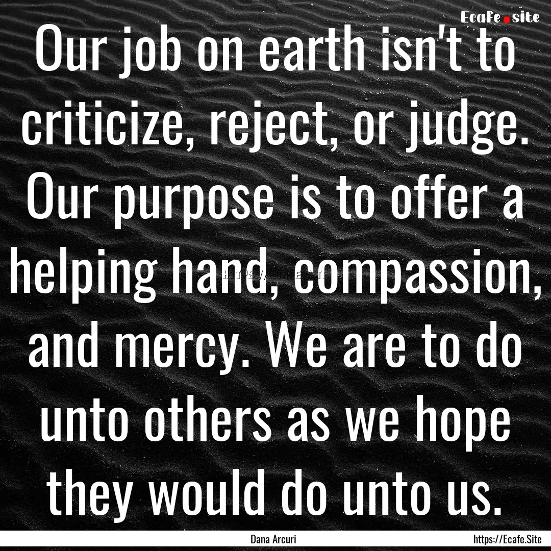 Our job on earth isn't to criticize, reject,.... : Quote by Dana Arcuri