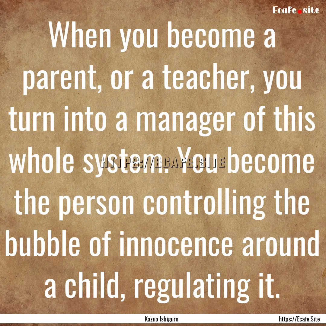 When you become a parent, or a teacher, you.... : Quote by Kazuo Ishiguro