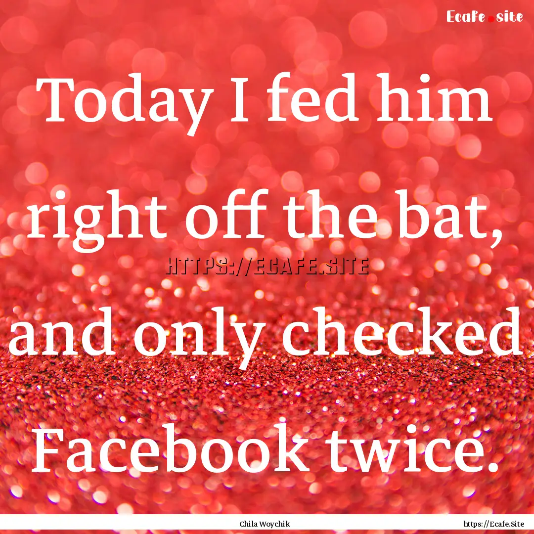 Today I fed him right off the bat, and only.... : Quote by Chila Woychik