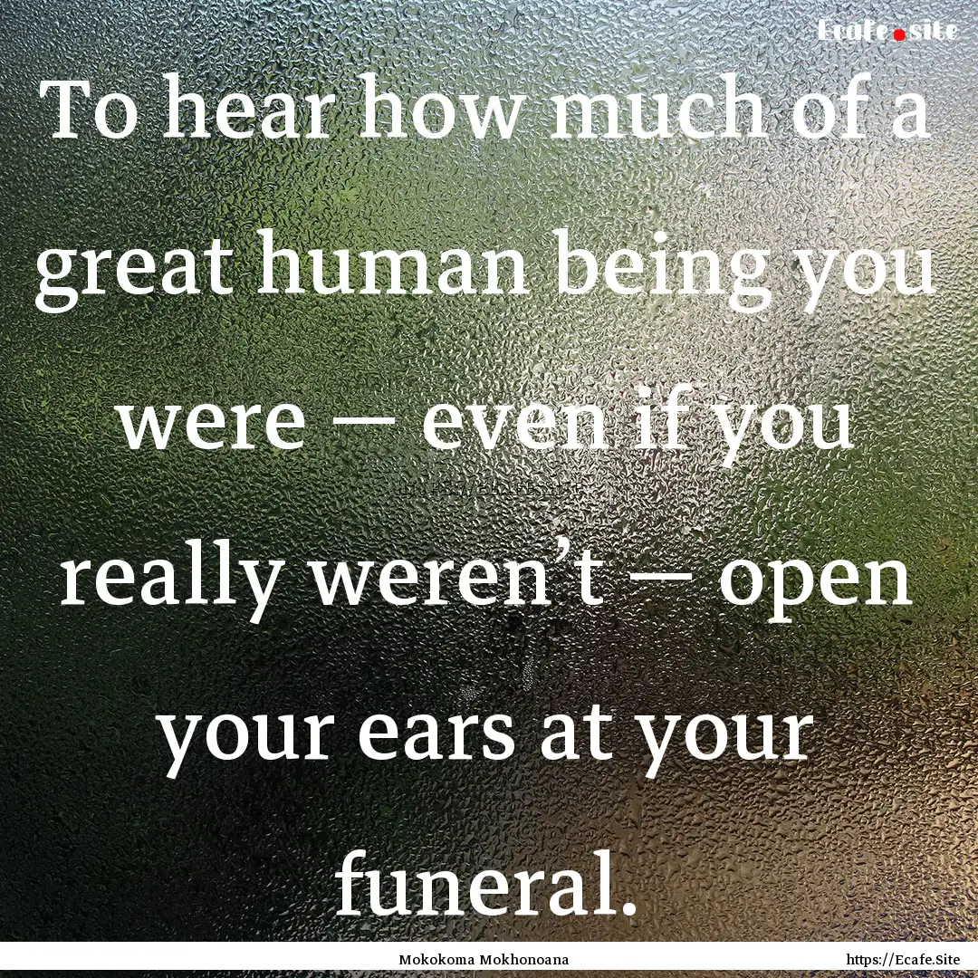 To hear how much of a great human being you.... : Quote by Mokokoma Mokhonoana