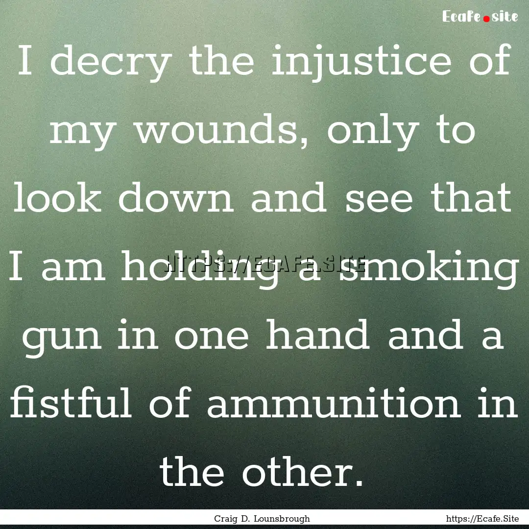 I decry the injustice of my wounds, only.... : Quote by Craig D. Lounsbrough