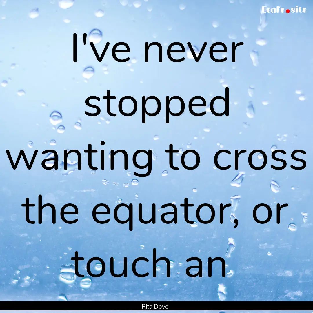 I've never stopped wanting to cross the equator,.... : Quote by Rita Dove