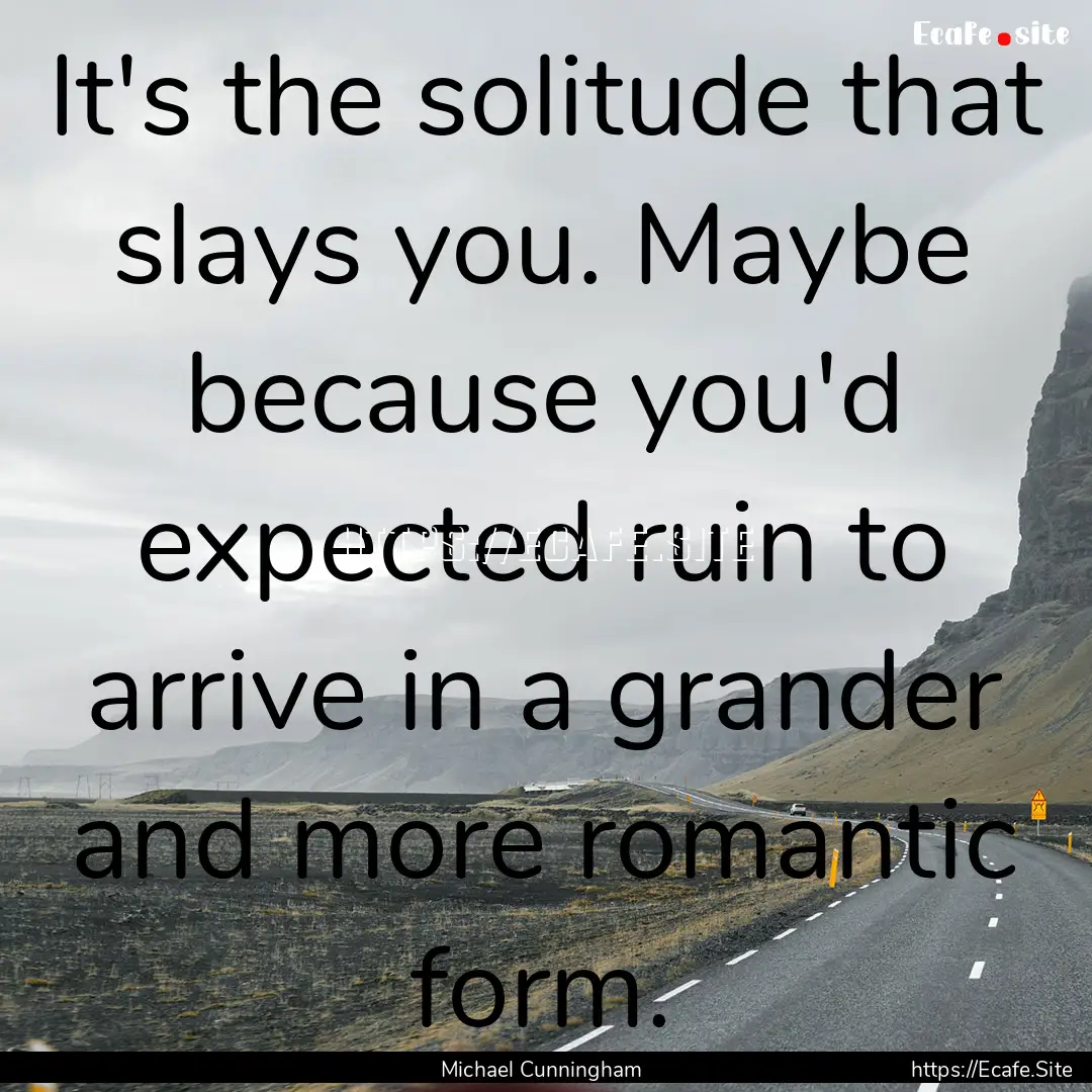 It's the solitude that slays you. Maybe because.... : Quote by Michael Cunningham