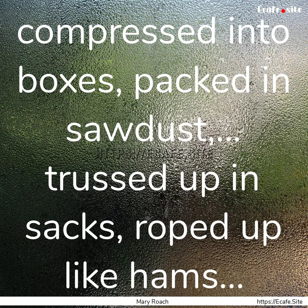 compressed into boxes, packed in sawdust,....... : Quote by Mary Roach