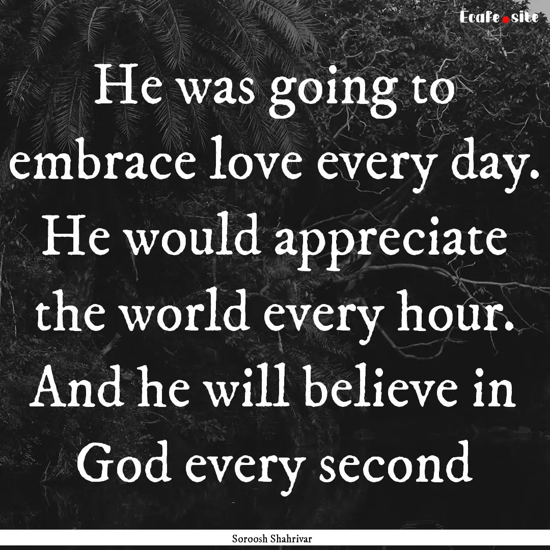 He was going to embrace love every day. He.... : Quote by Soroosh Shahrivar