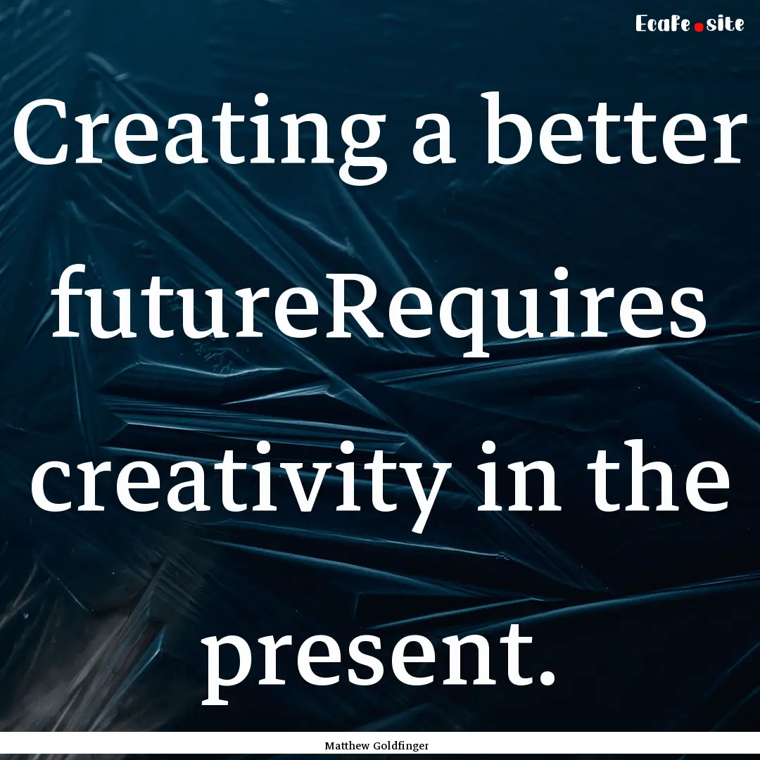 Creating a better futureRequires creativity.... : Quote by Matthew Goldfinger