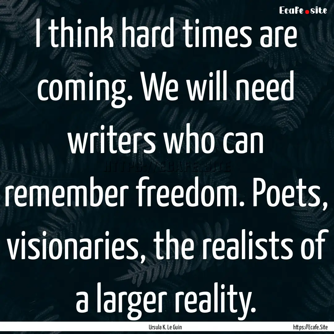 I think hard times are coming. We will need.... : Quote by Ursula K. Le Guin