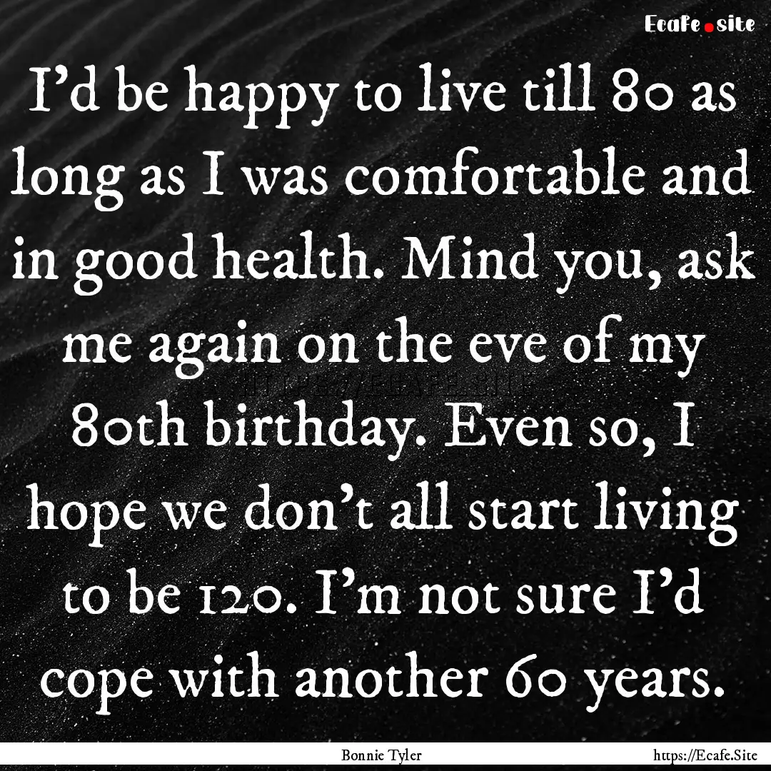 I'd be happy to live till 80 as long as I.... : Quote by Bonnie Tyler