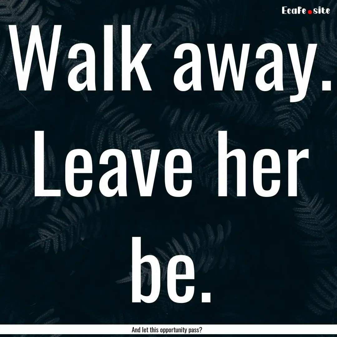 Walk away. Leave her be. : Quote by And let this opportunity pass?