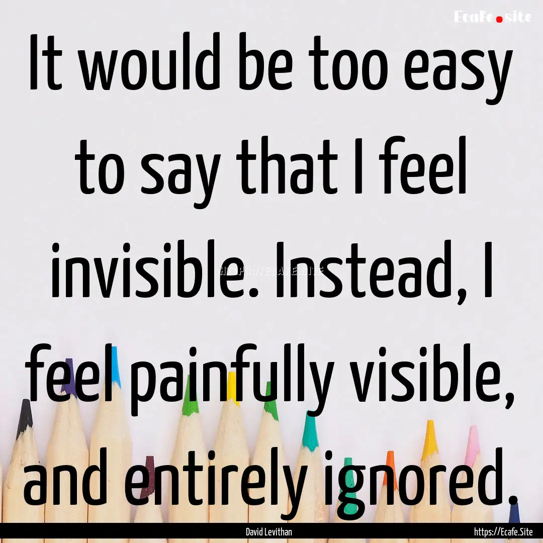 It would be too easy to say that I feel invisible..... : Quote by David Levithan