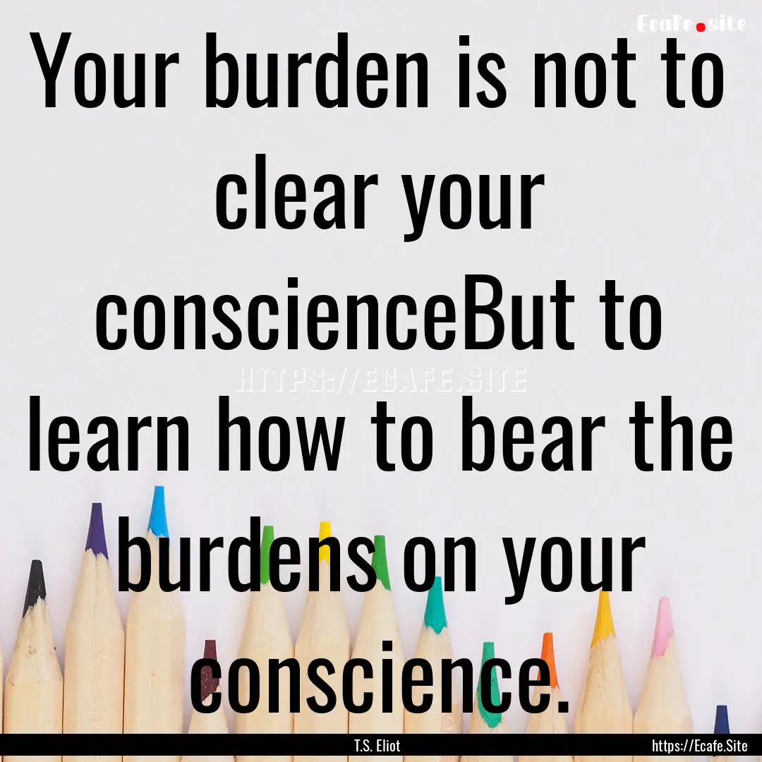 Your burden is not to clear your conscienceBut.... : Quote by T.S. Eliot