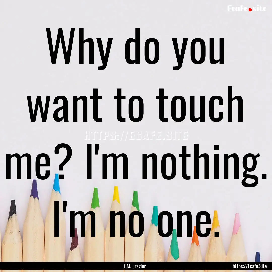 Why do you want to touch me? I'm nothing..... : Quote by T.M. Frazier