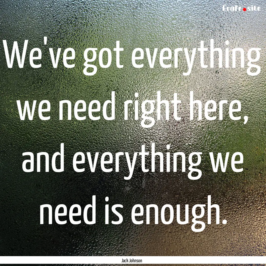 We've got everything we need right here,.... : Quote by Jack Johnson