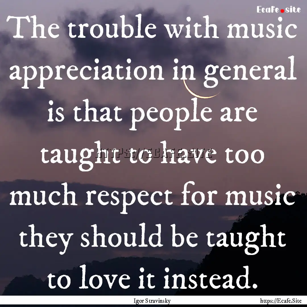 The trouble with music appreciation in general.... : Quote by Igor Stravinsky