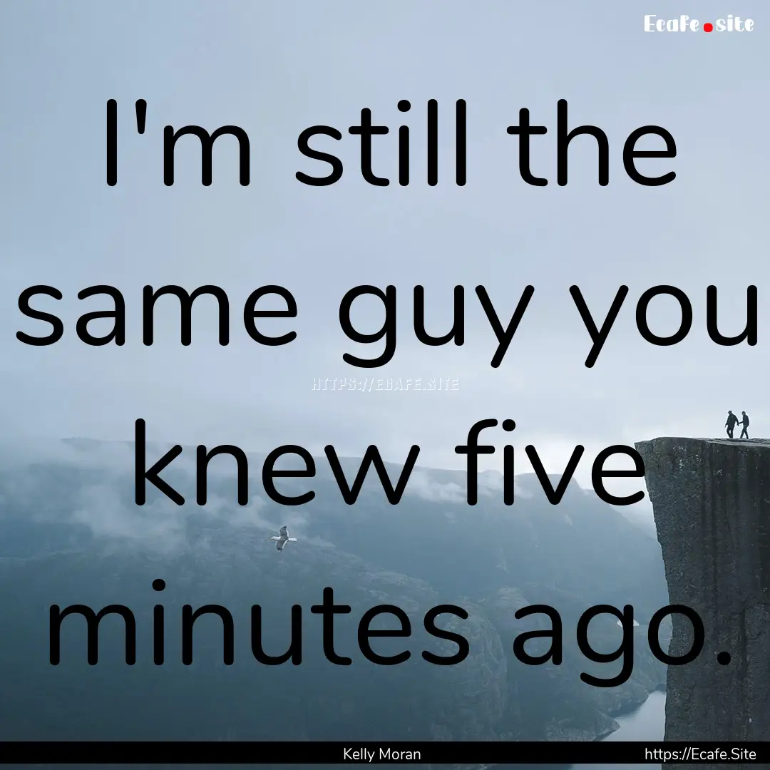 I'm still the same guy you knew five minutes.... : Quote by Kelly Moran