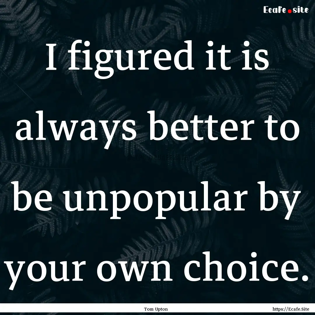 I figured it is always better to be unpopular.... : Quote by Tom Upton