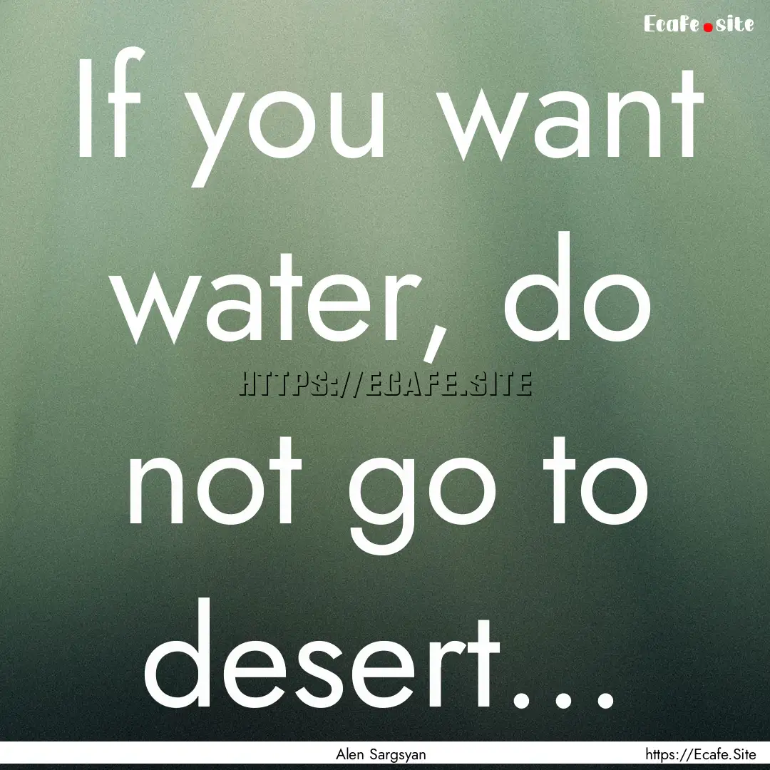 If you want water, do not go to desert....... : Quote by Alen Sargsyan