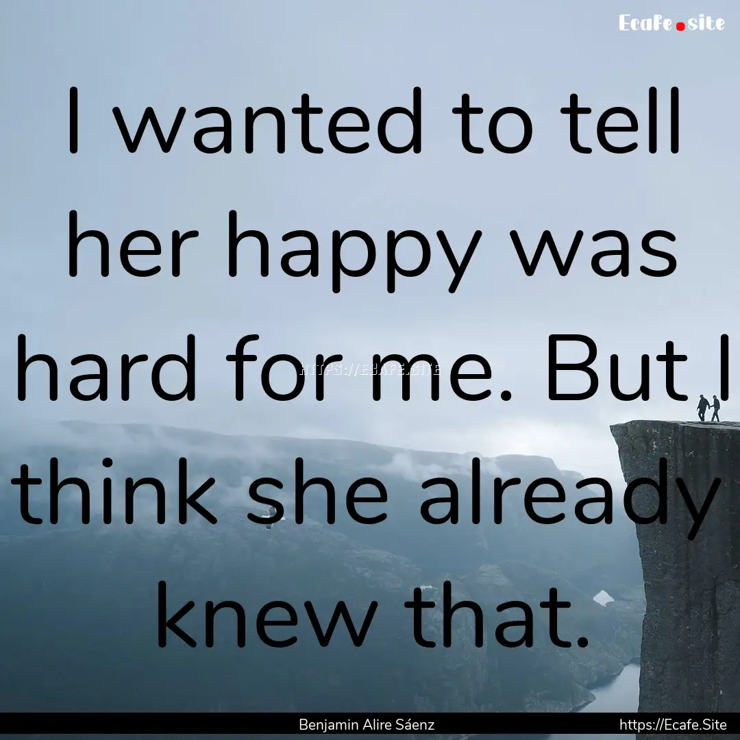 I wanted to tell her happy was hard for me..... : Quote by Benjamin Alire Sáenz