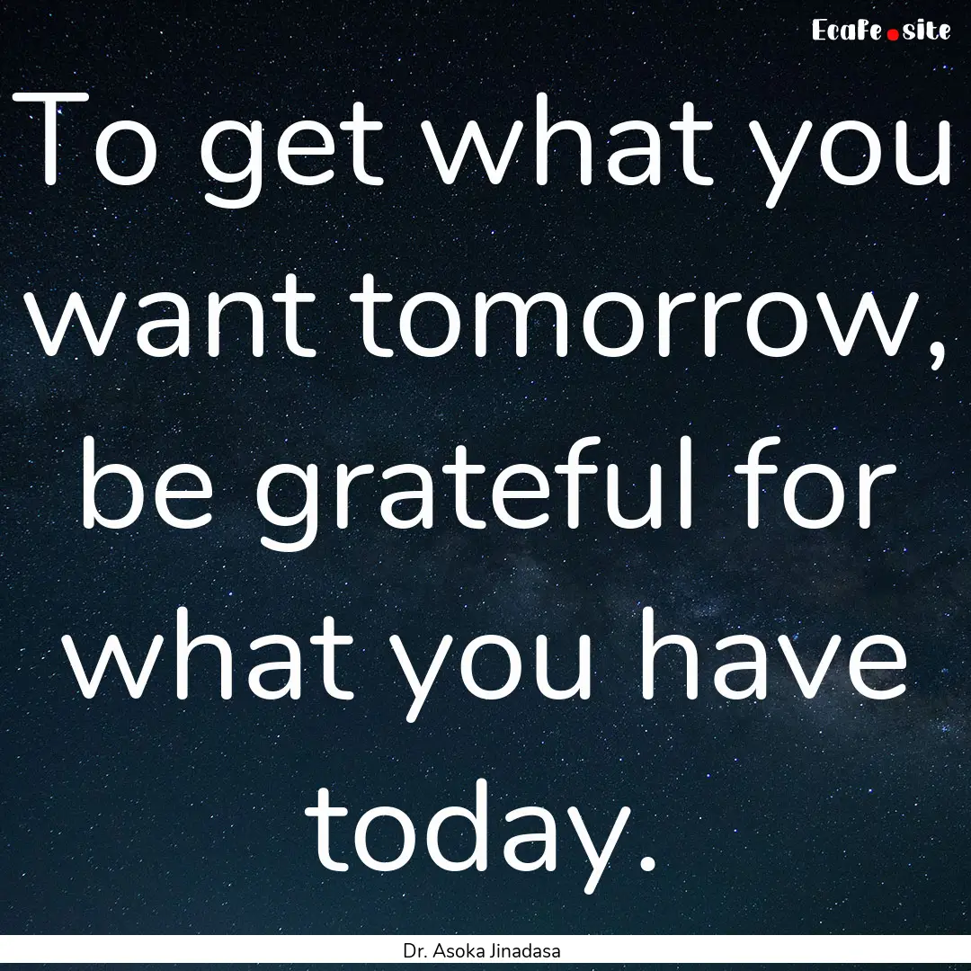 To get what you want tomorrow, be grateful.... : Quote by Dr. Asoka Jinadasa