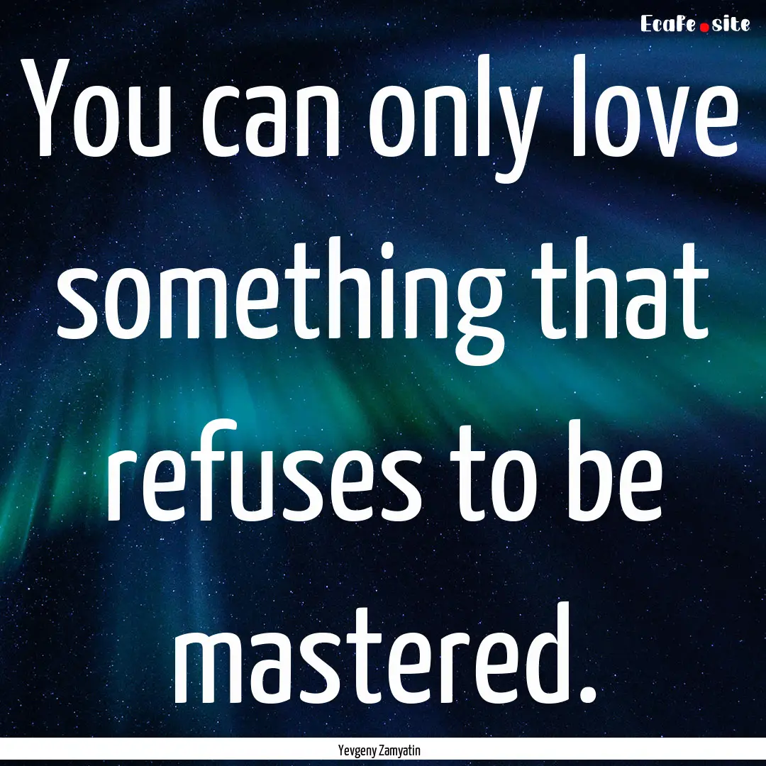 You can only love something that refuses.... : Quote by Yevgeny Zamyatin