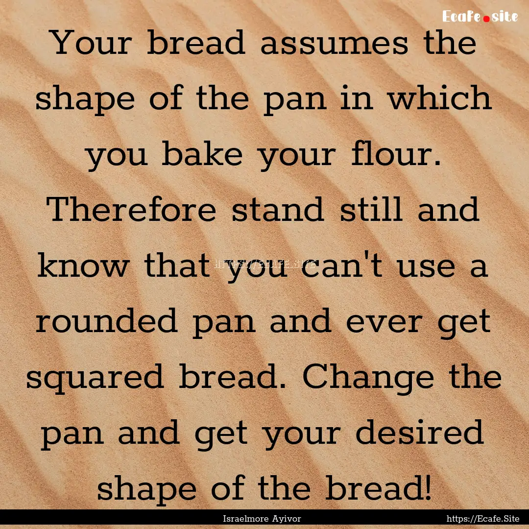 Your bread assumes the shape of the pan in.... : Quote by Israelmore Ayivor