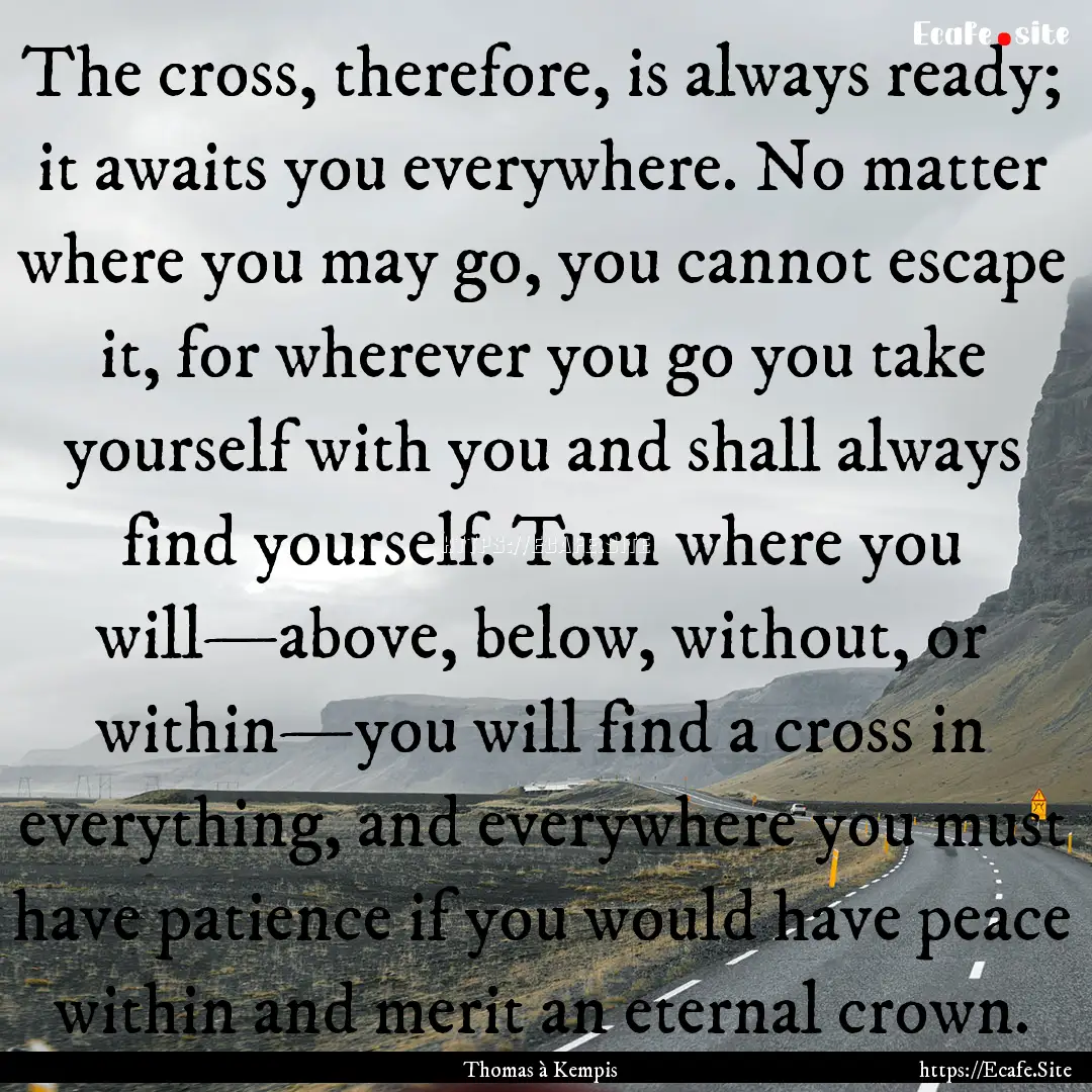 The cross, therefore, is always ready; it.... : Quote by Thomas à Kempis