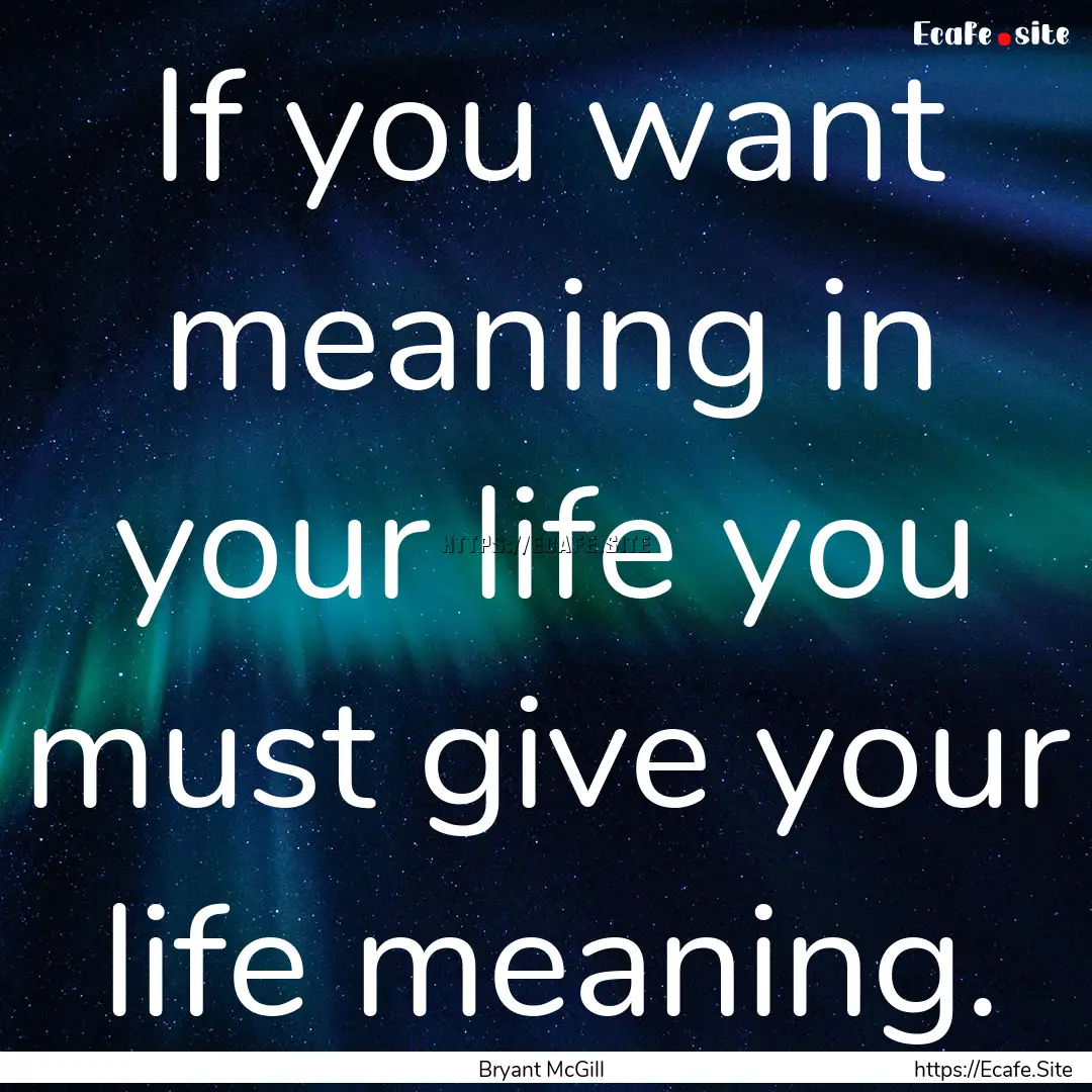 If you want meaning in your life you must.... : Quote by Bryant McGill