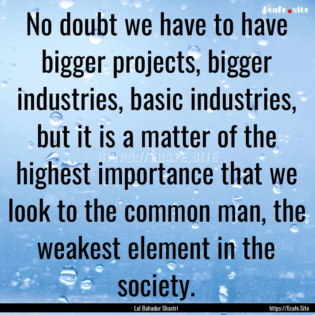 No doubt we have to have bigger projects,.... : Quote by Lal Bahadur Shastri