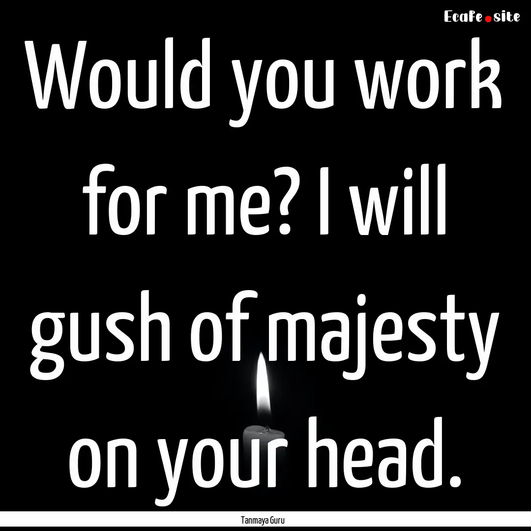 Would you work for me? I will gush of majesty.... : Quote by Tanmaya Guru