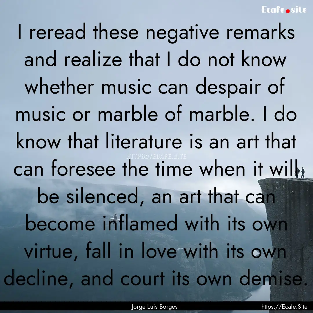 I reread these negative remarks and realize.... : Quote by Jorge Luis Borges