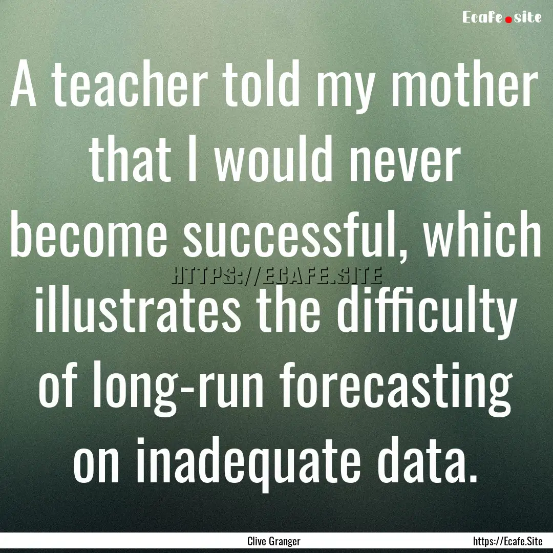 A teacher told my mother that I would never.... : Quote by Clive Granger