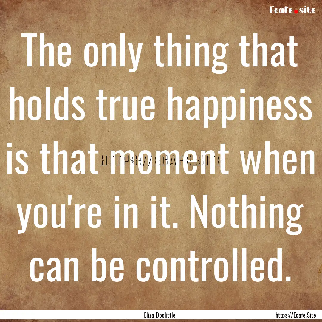 The only thing that holds true happiness.... : Quote by Eliza Doolittle